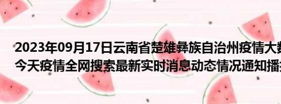 2023年09月17日云南省楚雄彝族自治州疫情大数据-今日/今天疫情全网搜索最新实时消息动态情况通知播报