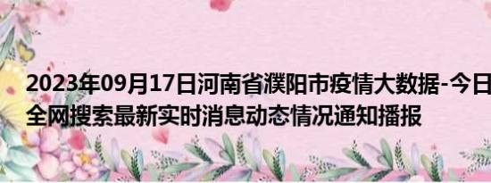 2023年09月17日河南省濮阳市疫情大数据-今日/今天疫情全网搜索最新实时消息动态情况通知播报