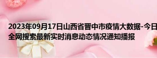 2023年09月17日山西省晋中市疫情大数据-今日/今天疫情全网搜索最新实时消息动态情况通知播报