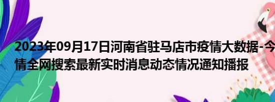 2023年09月17日河南省驻马店市疫情大数据-今日/今天疫情全网搜索最新实时消息动态情况通知播报