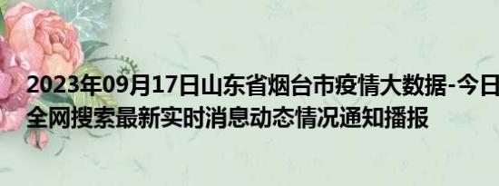 2023年09月17日山东省烟台市疫情大数据-今日/今天疫情全网搜索最新实时消息动态情况通知播报