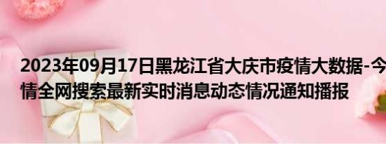 2023年09月17日黑龙江省大庆市疫情大数据-今日/今天疫情全网搜索最新实时消息动态情况通知播报