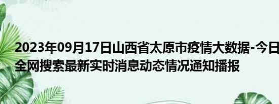 2023年09月17日山西省太原市疫情大数据-今日/今天疫情全网搜索最新实时消息动态情况通知播报