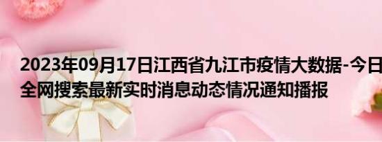 2023年09月17日江西省九江市疫情大数据-今日/今天疫情全网搜索最新实时消息动态情况通知播报