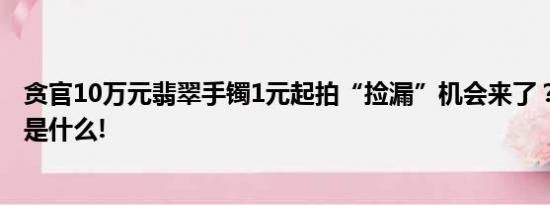 贪官10万元翡翠手镯1元起拍“捡漏”机会来了？ 具体情况是什么!