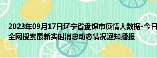 2023年09月17日辽宁省盘锦市疫情大数据-今日/今天疫情全网搜索最新实时消息动态情况通知播报