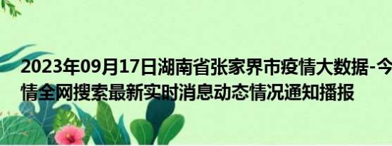 2023年09月17日湖南省张家界市疫情大数据-今日/今天疫情全网搜索最新实时消息动态情况通知播报