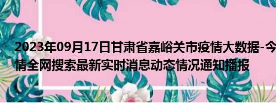 2023年09月17日甘肃省嘉峪关市疫情大数据-今日/今天疫情全网搜索最新实时消息动态情况通知播报