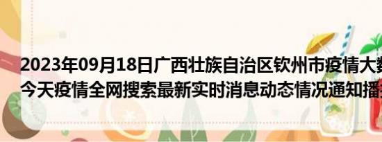 2023年09月18日广西壮族自治区钦州市疫情大数据-今日/今天疫情全网搜索最新实时消息动态情况通知播报