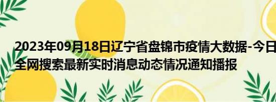 2023年09月18日辽宁省盘锦市疫情大数据-今日/今天疫情全网搜索最新实时消息动态情况通知播报