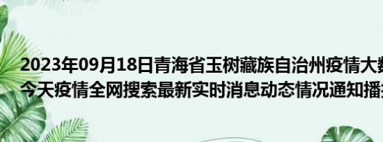 2023年09月18日青海省玉树藏族自治州疫情大数据-今日/今天疫情全网搜索最新实时消息动态情况通知播报