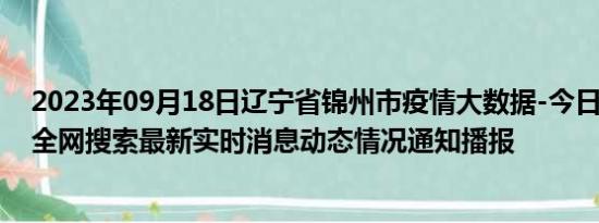 2023年09月18日辽宁省锦州市疫情大数据-今日/今天疫情全网搜索最新实时消息动态情况通知播报