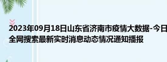 2023年09月18日山东省济南市疫情大数据-今日/今天疫情全网搜索最新实时消息动态情况通知播报