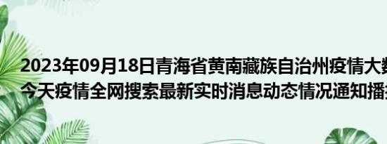 2023年09月18日青海省黄南藏族自治州疫情大数据-今日/今天疫情全网搜索最新实时消息动态情况通知播报