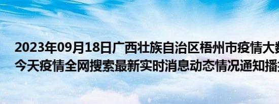 2023年09月18日广西壮族自治区梧州市疫情大数据-今日/今天疫情全网搜索最新实时消息动态情况通知播报