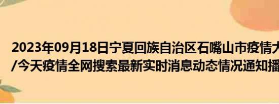 2023年09月18日宁夏回族自治区石嘴山市疫情大数据-今日/今天疫情全网搜索最新实时消息动态情况通知播报