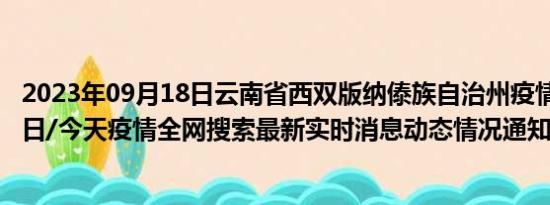 2023年09月18日云南省西双版纳傣族自治州疫情大数据-今日/今天疫情全网搜索最新实时消息动态情况通知播报