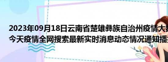 2023年09月18日云南省楚雄彝族自治州疫情大数据-今日/今天疫情全网搜索最新实时消息动态情况通知播报