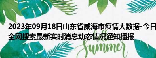 2023年09月18日山东省威海市疫情大数据-今日/今天疫情全网搜索最新实时消息动态情况通知播报