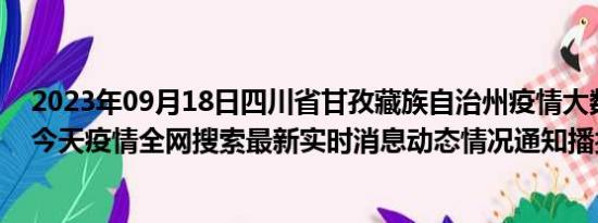 2023年09月18日四川省甘孜藏族自治州疫情大数据-今日/今天疫情全网搜索最新实时消息动态情况通知播报