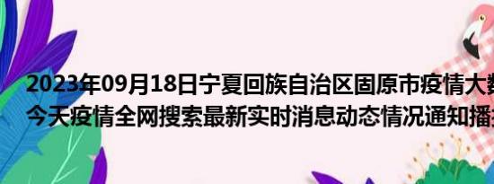 2023年09月18日宁夏回族自治区固原市疫情大数据-今日/今天疫情全网搜索最新实时消息动态情况通知播报