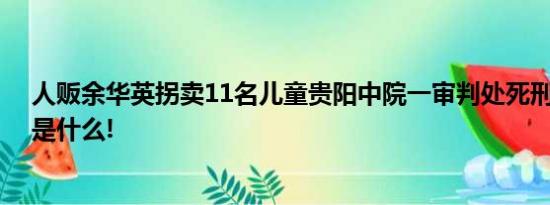 人贩余华英拐卖11名儿童贵阳中院一审判处死刑 具体情况是什么!