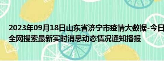 2023年09月18日山东省济宁市疫情大数据-今日/今天疫情全网搜索最新实时消息动态情况通知播报