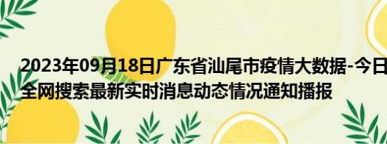 2023年09月18日广东省汕尾市疫情大数据-今日/今天疫情全网搜索最新实时消息动态情况通知播报