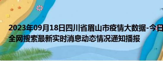 2023年09月18日四川省眉山市疫情大数据-今日/今天疫情全网搜索最新实时消息动态情况通知播报