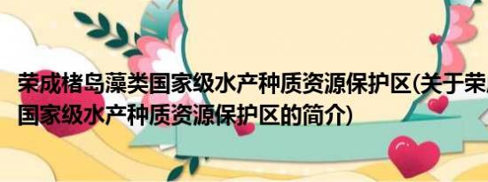 荣成楮岛藻类国家级水产种质资源保护区(关于荣成楮岛藻类国家级水产种质资源保护区的简介)