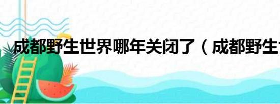 成都野生世界哪年关闭了（成都野生世界）