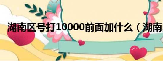 湖南区号打10000前面加什么（湖南区号）