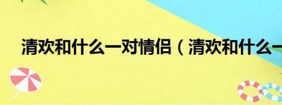 清欢和什么一对情侣（清欢和什么一对）