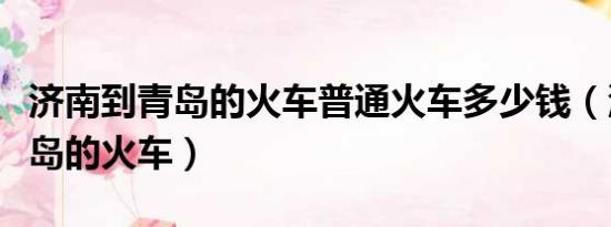 济南到青岛的火车普通火车多少钱（济南到青岛的火车）