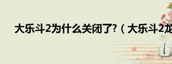 大乐斗2为什么关闭了?（大乐斗2龙脉）