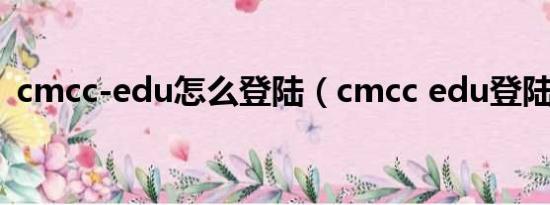 cmcc-edu怎么登陆（cmcc edu登陆界面）