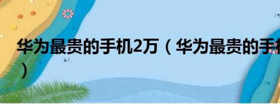 华为最贵的手机2万（华为最贵的手机三万多）