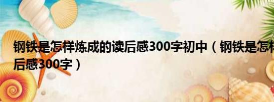 钢铁是怎样炼成的读后感300字初中（钢铁是怎样炼成的读后感300字）