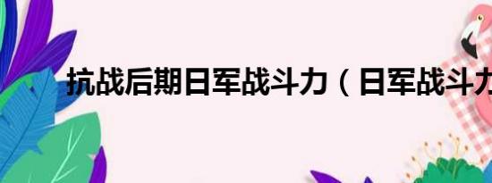 抗战后期日军战斗力（日军战斗力）