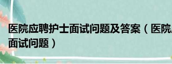 医院应聘护士面试问题及答案（医院应聘护士面试问题）