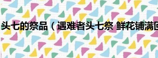 头七的祭品（遇难者头七祭 鲜花铺满回家路）