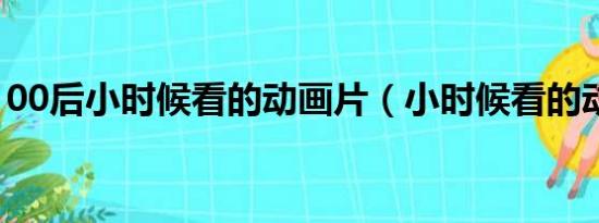 00后小时候看的动画片（小时候看的动画片）