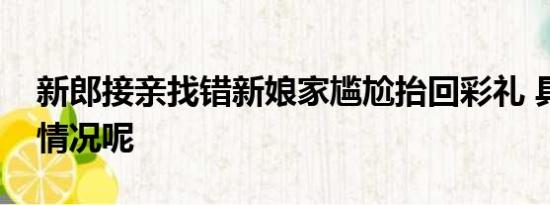 新郎接亲找错新娘家尴尬抬回彩礼 具体什么情况呢