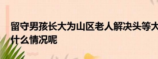 留守男孩长大为山区老人解决头等大事 具体什么情况呢