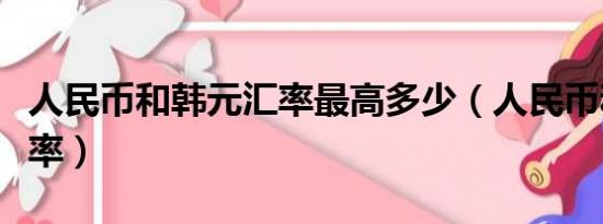 人民币和韩元汇率最高多少（人民币和韩元汇率）