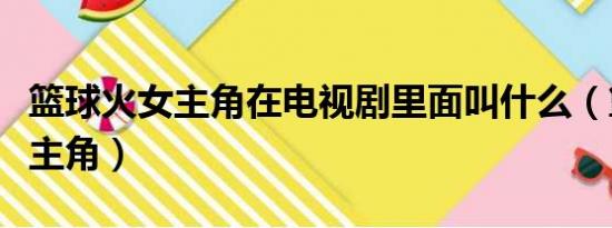 篮球火女主角在电视剧里面叫什么（篮球火女主角）