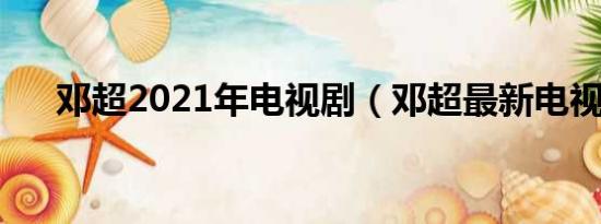 邓超2021年电视剧（邓超最新电视剧）