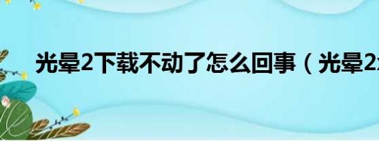 光晕2下载不动了怎么回事（光晕2xp）