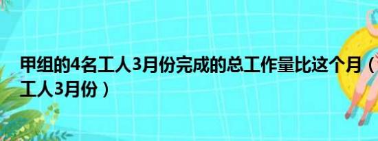 甲组的4名工人3月份完成的总工作量比这个月（甲组的4名工人3月份）