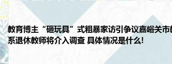 教育博主“砸玩具”式粗暴家访引争议嘉峪关市教育局：她系退休教师将介入调查 具体情况是什么!